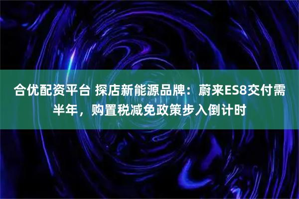合优配资平台 探店新能源品牌:蔚来ES8交付需半年,购置税减免政策步入倒计时