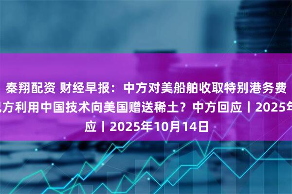 秦翔配资 财经早报：中方对美船舶收取特别港务费今施行，巴方利用中国技术向美国赠送稀土？中方回应丨2025年10月14日