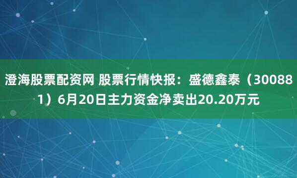 澄海股票配资网 股票行情快报：盛德鑫泰（300881）6月20日主力资金净卖出20.20万元