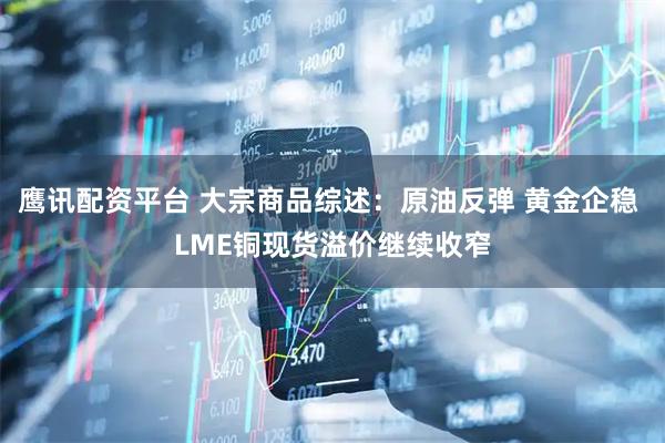 鹰讯配资平台 大宗商品综述：原油反弹 黄金企稳 LME铜现货溢价继续收窄