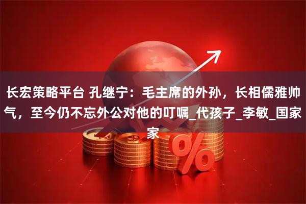 长宏策略平台 孔继宁：毛主席的外孙，长相儒雅帅气，至今仍不忘外公对他的叮嘱_代孩子_李敏_国家