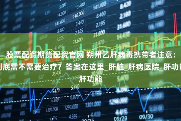 股票配资期货配资官网 朔州乙肝病毒携带者注意：到底需不需要治疗？答案在这里_肝脏_肝病医院_肝功能