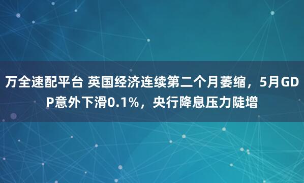 万全速配平台 英国经济连续第二个月萎缩，5月GDP意外下滑0.1%，央行降息压力陡增