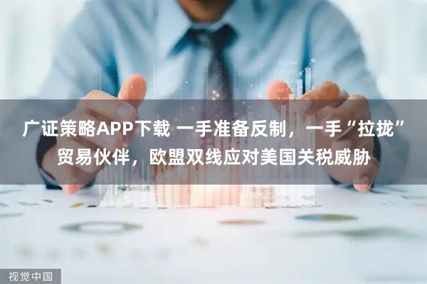 广证策略APP下载 一手准备反制，一手“拉拢”贸易伙伴，欧盟双线应对美国关税威胁