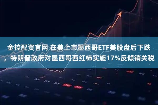 金控配资官网 在美上市墨西哥ETF美股盘后下跌，特朗普政府对墨西哥西红柿实施17%反倾销关税