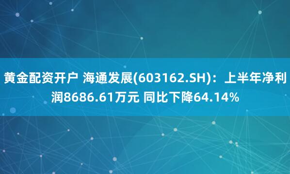 黄金配资开户 海通发展(603162.SH)：上半年净利润8686.61万元 同比下降64.14%
