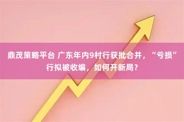 鼎茂策略平台 广东年内9村行获批合并，“亏损”行拟被收编，如何开新局？