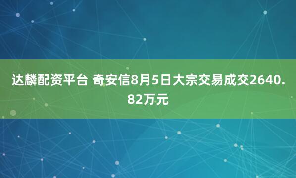 达麟配资平台 奇安信8月5日大宗交易成交2640.82万元