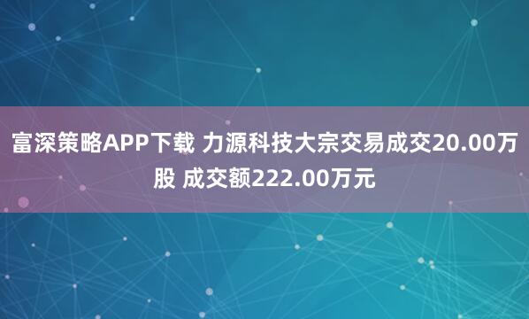 富深策略APP下载 力源科技大宗交易成交20.00万股 成交额222.00万元