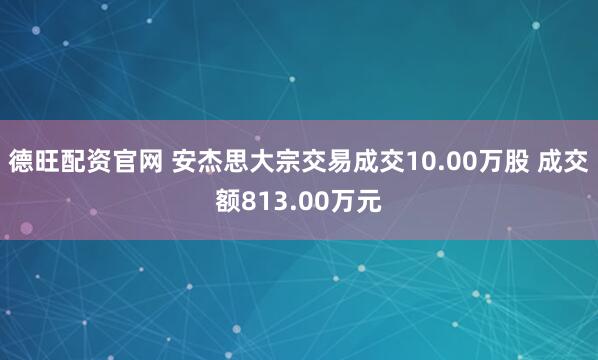 德旺配资官网 安杰思大宗交易成交10.00万股 成交额813.00万元