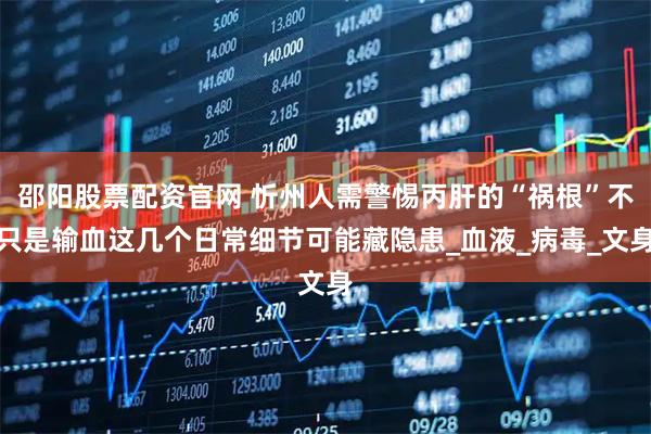 邵阳股票配资官网 忻州人需警惕丙肝的“祸根”不只是输血这几个日常细节可能藏隐患_血液_病毒_文身