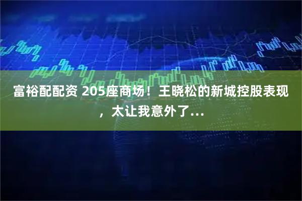 富裕配配资 205座商场！王晓松的新城控股表现，太让我意外了…