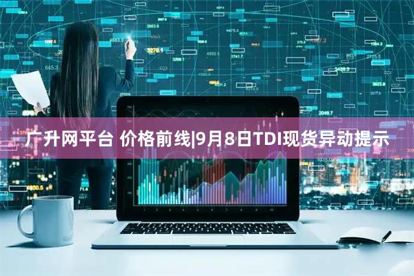 广升网平台 价格前线|9月8日TDI现货异动提示