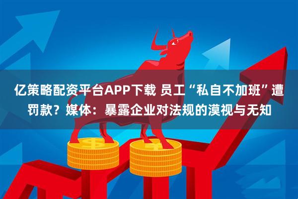 亿策略配资平台APP下载 员工“私自不加班”遭罚款？媒体：暴露企业对法规的漠视与无知