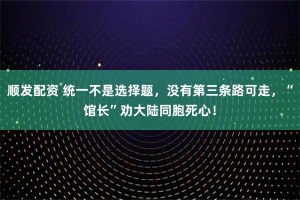 顺发配资 统一不是选择题，没有第三条路可走，“馆长”劝大陆同胞死心！