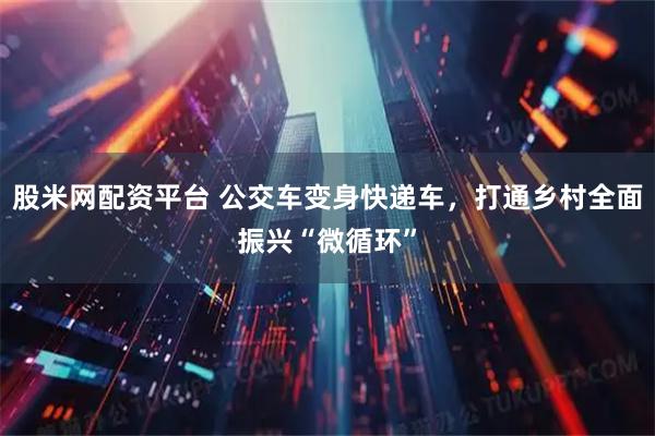 股米网配资平台 公交车变身快递车，打通乡村全面振兴“微循环”