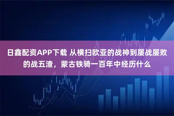 日鑫配资APP下载 从横扫欧亚的战神到屡战屡败的战五渣，蒙古铁骑一百年中经历什么