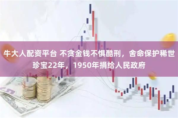 牛大人配资平台 不贪金钱不惧酷刑，舍命保护稀世珍宝22年，1950年捐给人民政府