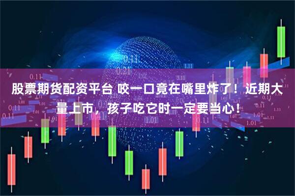 股票期货配资平台 咬一口竟在嘴里炸了！近期大量上市，孩子吃它时一定要当心！