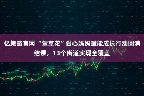 亿策略官网 “萱草花”爱心妈妈赋能成长行动圆满结课，13个街道实现全覆盖