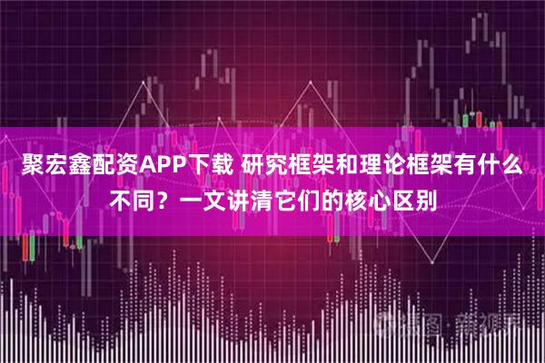 聚宏鑫配资APP下载 研究框架和理论框架有什么不同？一文讲清它们的核心区别