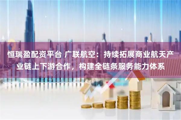 恒瑞盈配资平台 广联航空：持续拓展商业航天产业链上下游合作，构建全链条服务能力体系