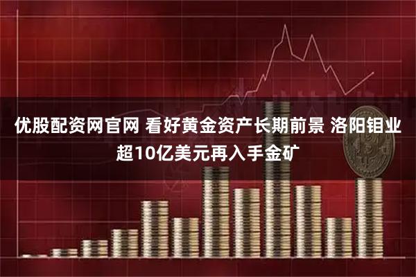 优股配资网官网 看好黄金资产长期前景 洛阳钼业超10亿美元再入手金矿