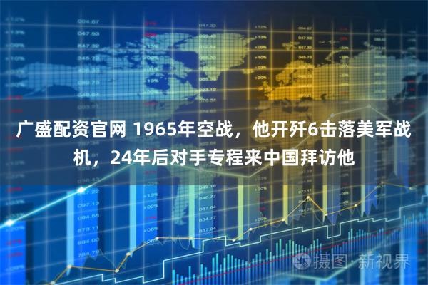 广盛配资官网 1965年空战，他开歼6击落美军战机，24年后对手专程来中国拜访他