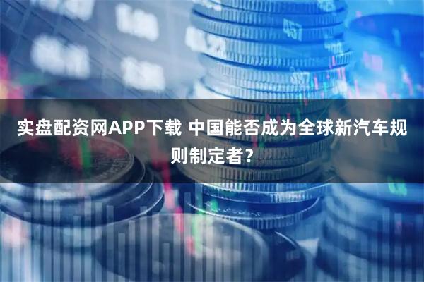 实盘配资网APP下载 中国能否成为全球新汽车规则制定者？