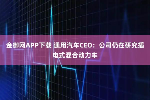 金御网APP下载 通用汽车CEO：公司仍在研究插电式混合动力车