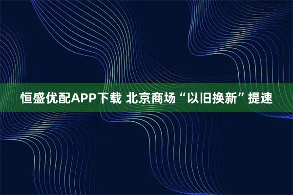 恒盛优配APP下载 北京商场“以旧换新”提速