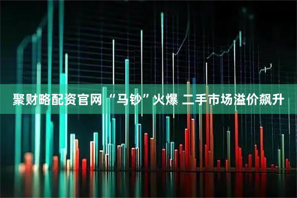 聚财略配资官网 “马钞”火爆 二手市场溢价飙升