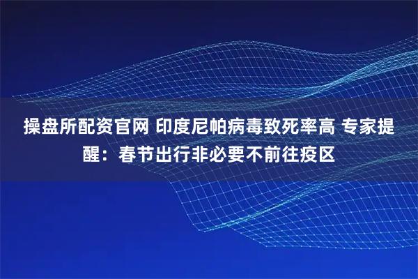 操盘所配资官网 印度尼帕病毒致死率高 专家提醒：春节出行非必要不前往疫区