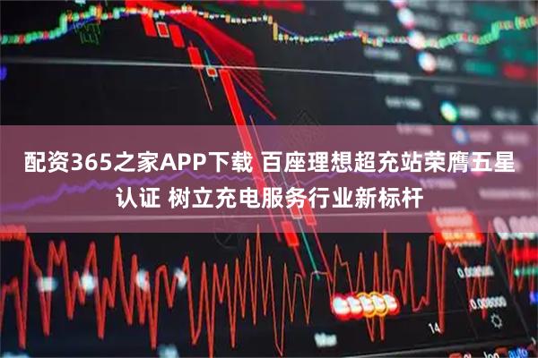 配资365之家APP下载 百座理想超充站荣膺五星认证 树立充电服务行业新标杆