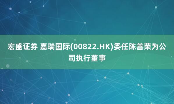 宏盛证券 嘉瑞国际(00822.HK)委任陈善荣为公司执行董事