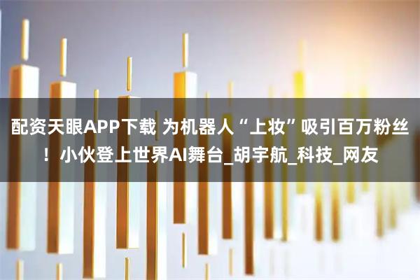配资天眼APP下载 为机器人“上妆”吸引百万粉丝！小伙登上世界AI舞台_胡宇航_科技_网友