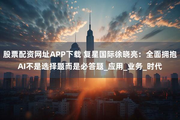 股票配资网址APP下载 复星国际徐晓亮：全面拥抱AI不是选择题而是必答题_应用_业务_时代