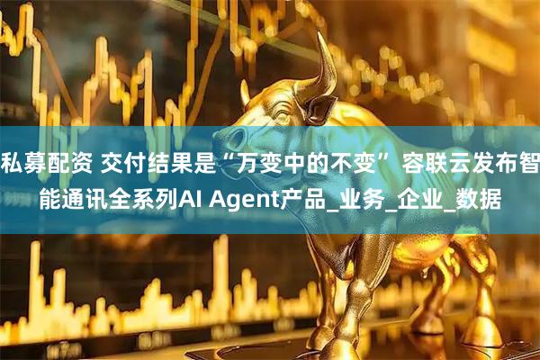 私募配资 交付结果是“万变中的不变” 容联云发布智能通讯全系列AI Agent产品_业务_企业_数据