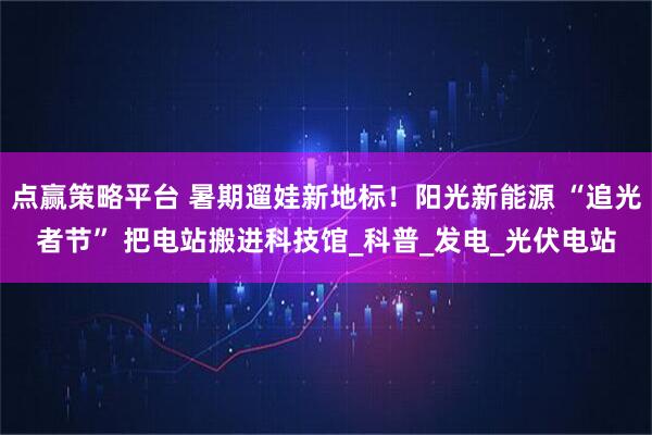 点赢策略平台 暑期遛娃新地标！阳光新能源 “追光者节” 把电站搬进科技馆_科普_发电_光伏电站
