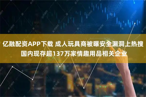 亿融配资APP下载 成人玩具商被曝安全漏洞上热搜 国内现存超137万家情趣用品相关企业