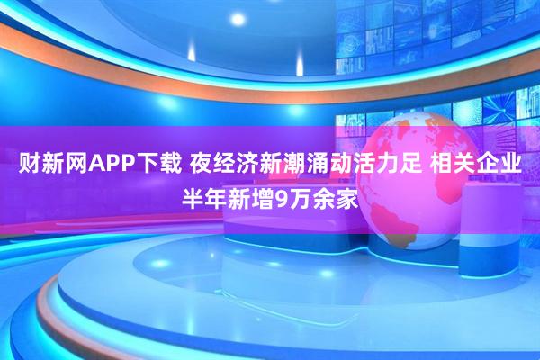 财新网APP下载 夜经济新潮涌动活力足 相关企业半年新增9万余家
