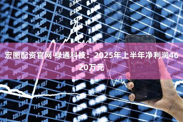 宏图配资官网 绿通科技：2025年上半年净利润4620万元