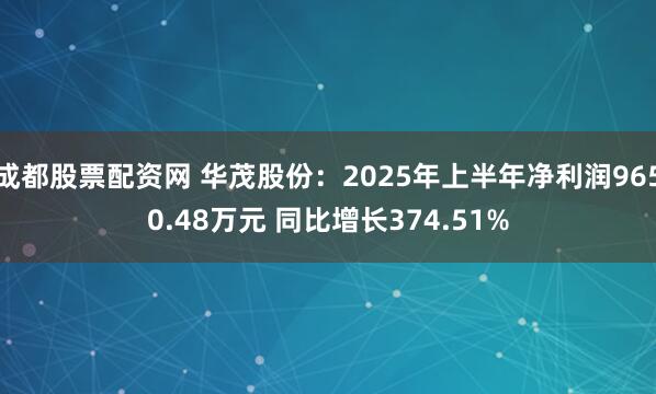 成都股票配资网 华茂股份：2025年上半年净利润9650.48万元 同比增长374.51%