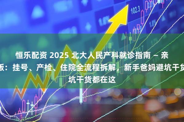 恒乐配资 2025 北大人民产科就诊指南 — 亲身经历版：挂号、产检、住院全流程拆解，新手爸妈避坑干货都在这