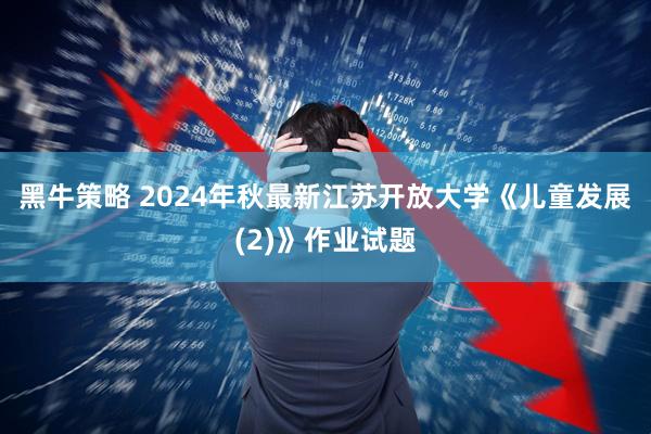 黑牛策略 2024年秋最新江苏开放大学《儿童发展 (2)》作业试题