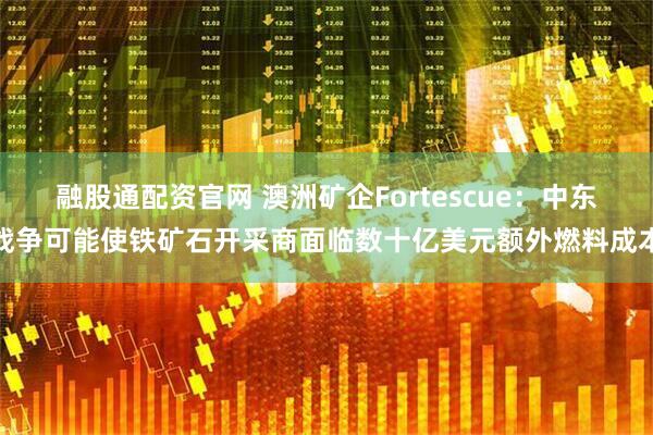 融股通配资官网 澳洲矿企Fortescue：中东战争可能使铁矿石开采商面临数十亿美元额外燃料成本