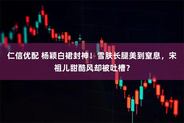 仁信优配 杨颖白裙封神！雪肤长腿美到窒息，宋祖儿甜酷风却被吐槽？