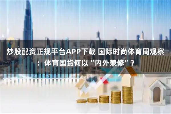 炒股配资正规平台APP下载 国际时尚体育周观察：体育国货何以“内外兼修”？