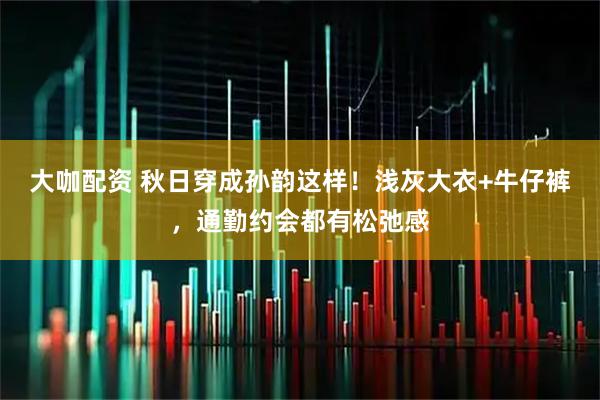 大咖配资 秋日穿成孙韵这样！浅灰大衣+牛仔裤，通勤约会都有松弛感