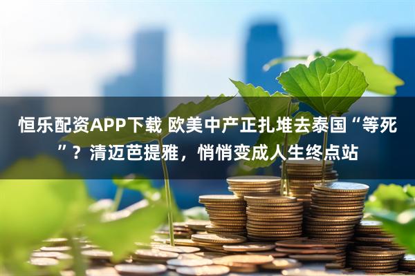 恒乐配资APP下载 欧美中产正扎堆去泰国“等死”？清迈芭提雅，悄悄变成人生终点站